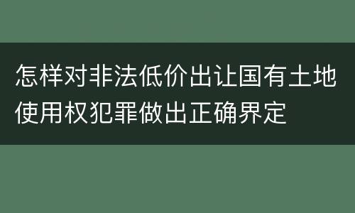 怎样对非法低价出让国有土地使用权犯罪做出正确界定