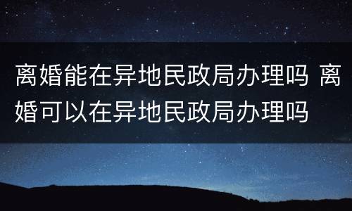 离婚能在异地民政局办理吗 离婚可以在异地民政局办理吗