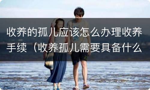 收养的孤儿应该怎么办理收养手续（收养孤儿需要具备什么条件）