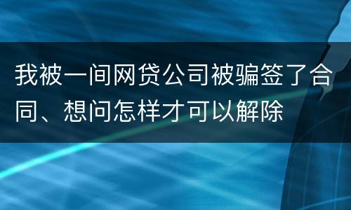 我被一间网贷公司被骗签了合同、想问怎样才可以解除