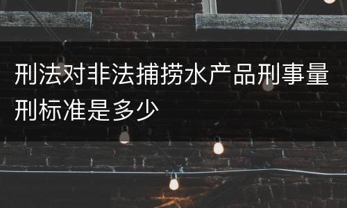 刑法对非法捕捞水产品刑事量刑标准是多少