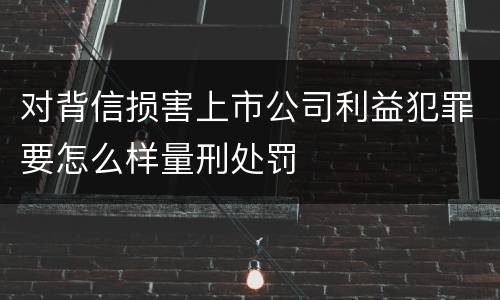 对背信损害上市公司利益犯罪要怎么样量刑处罚