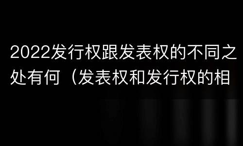 2022发行权跟发表权的不同之处有何（发表权和发行权的相同点）