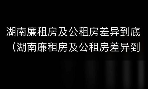 湖南廉租房及公租房差异到底（湖南廉租房及公租房差异到底大不大）