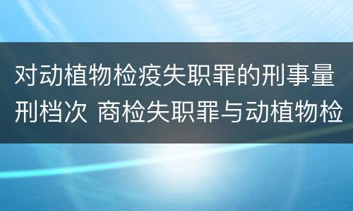 对动植物检疫失职罪的刑事量刑档次 商检失职罪与动植物检疫失职罪的区别在于