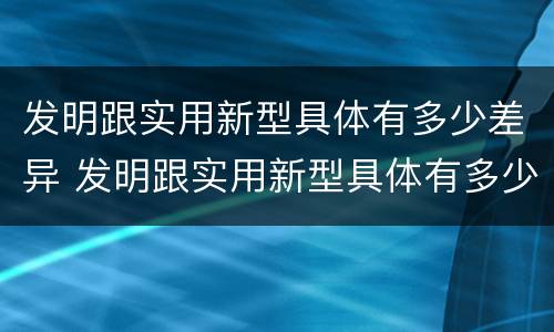 发明跟实用新型具体有多少差异 发明跟实用新型具体有多少差异的区别