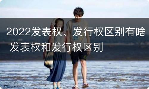 2022发表权、发行权区别有啥 发表权和发行权区别