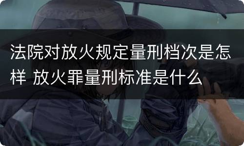 法院对放火规定量刑档次是怎样 放火罪量刑标准是什么