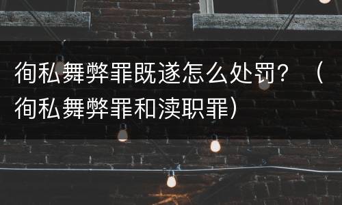 徇私舞弊罪既遂怎么处罚？（徇私舞弊罪和渎职罪）