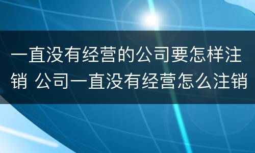 一直没有经营的公司要怎样注销 公司一直没有经营怎么注销