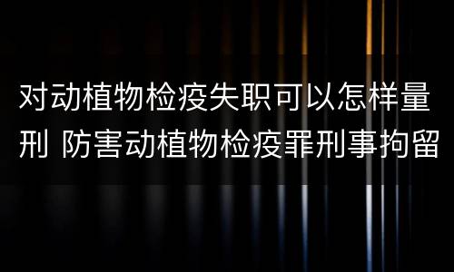 对动植物检疫失职可以怎样量刑 防害动植物检疫罪刑事拘留会被判刑吗