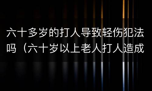 六十多岁的打人导致轻伤犯法吗（六十岁以上老人打人造成轻伤）