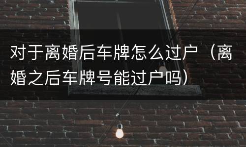 对于离婚后车牌怎么过户（离婚之后车牌号能过户吗）