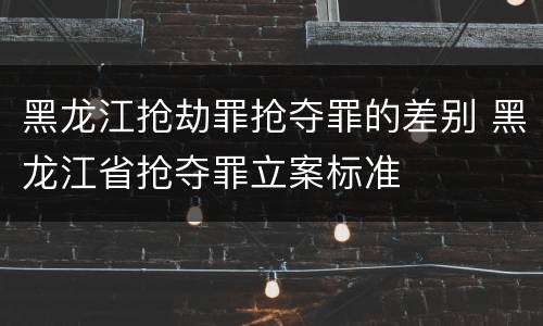 黑龙江抢劫罪抢夺罪的差别 黑龙江省抢夺罪立案标准