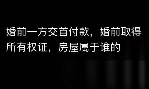 婚前一方交首付款，婚前取得所有权证，房屋属于谁的