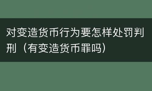 对变造货币行为要怎样处罚判刑（有变造货币罪吗）