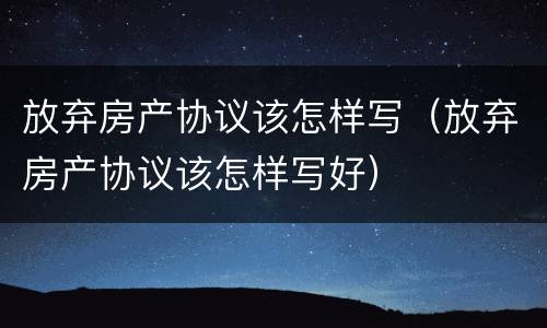 放弃房产协议该怎样写（放弃房产协议该怎样写好）