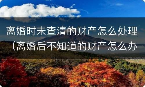 离婚时未查清的财产怎么处理（离婚后不知道的财产怎么办）