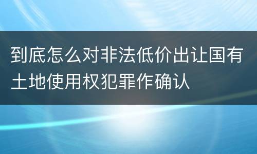 到底怎么对非法低价出让国有土地使用权犯罪作确认