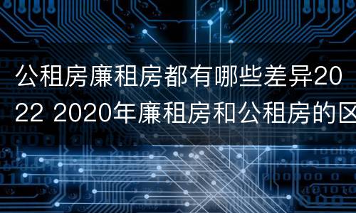 公租房廉租房都有哪些差异2022 2020年廉租房和公租房的区别