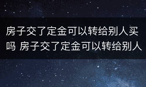 房子交了定金可以转给别人买吗 房子交了定金可以转给别人买吗合法吗