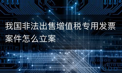 我国非法出售增值税专用发票案件怎么立案