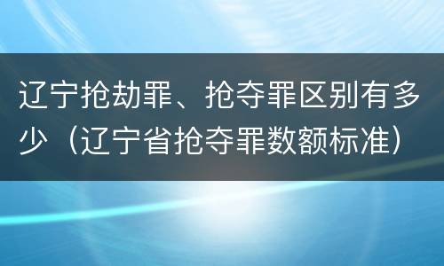 辽宁抢劫罪、抢夺罪区别有多少(辽宁省抢夺罪数额标准)
