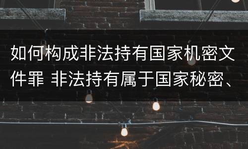 如何构成非法持有国家机密文件罪 非法持有属于国家秘密、机密的文件处罚