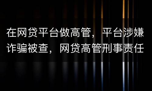 在网贷平台做高管，平台涉嫌诈骗被查，网贷高管刑事责任是什么