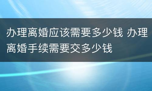 办理离婚应该需要多少钱 办理离婚手续需要交多少钱