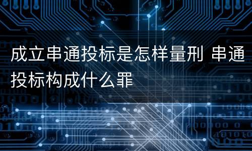 成立串通投标是怎样量刑 串通投标构成什么罪