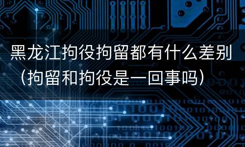 黑龙江拘役拘留都有什么差别（拘留和拘役是一回事吗）