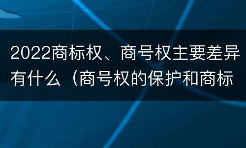 2022商标权、商号权主要差异有什么(商号权的保护和商标权的保护一样是全国性范围的)