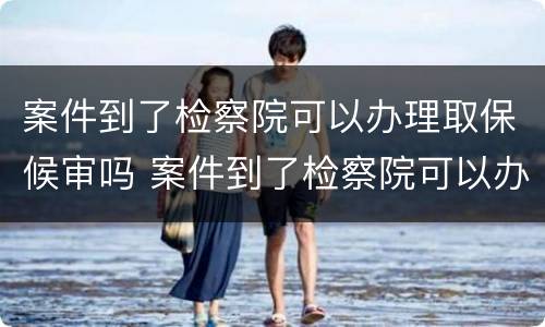 案件到了检察院可以办理取保候审吗 案件到了检察院可以办理取保候审吗