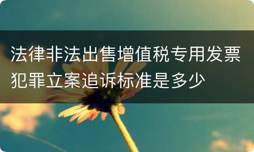 法律非法出售增值税专用发票犯罪立案追诉标准是多少