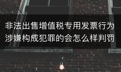 非法出售增值税专用发票行为涉嫌构成犯罪的会怎么样判罚