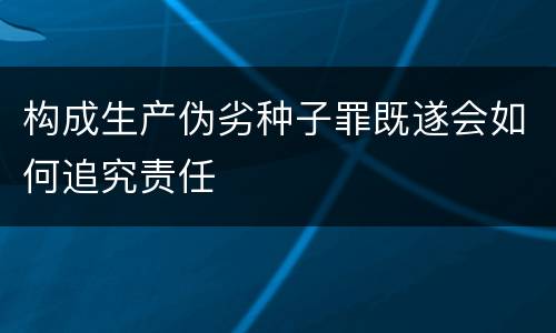 构成生产伪劣种子罪既遂会如何追究责任