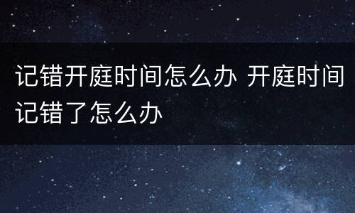 记错开庭时间怎么办 开庭时间记错了怎么办