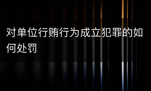 对单位行贿行为成立犯罪的如何处罚