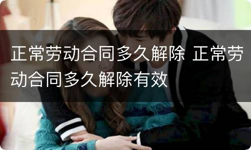正常劳动合同多久解除 正常劳动合同多久解除有效