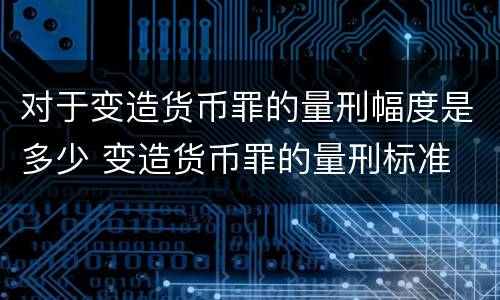 对于变造货币罪的量刑幅度是多少 变造货币罪的量刑标准