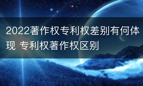 2022著作权专利权差别有何体现 专利权著作权区别