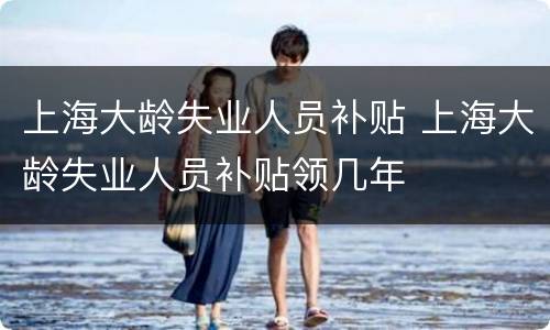 上海大龄失业人员补贴 上海大龄失业人员补贴领几年