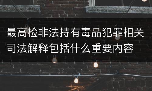 最高检非法持有毒品犯罪相关司法解释包括什么重要内容