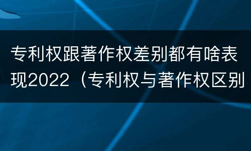 专利权跟著作权差别都有啥表现2022（专利权与著作权区别）