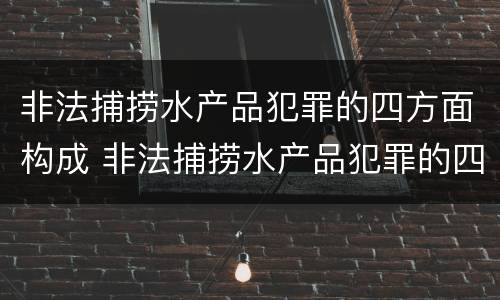 非法捕捞水产品犯罪的四方面构成 非法捕捞水产品犯罪的四方面构成犯罪吗