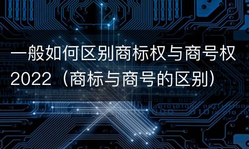 一般如何区别商标权与商号权2022（商标与商号的区别）