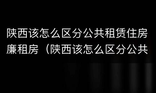 陕西该怎么区分公共租赁住房廉租房（陕西该怎么区分公共租赁住房廉租房和住宅）