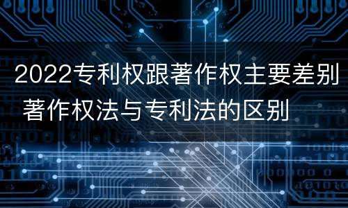 2022专利权跟著作权主要差别 著作权法与专利法的区别