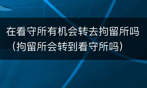 在看守所有机会转去拘留所吗（拘留所会转到看守所吗）